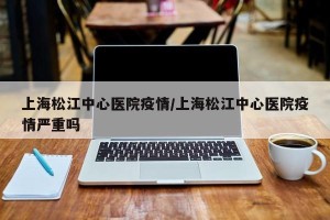 上海松江中心医院疫情/上海松江中心医院疫情严重吗