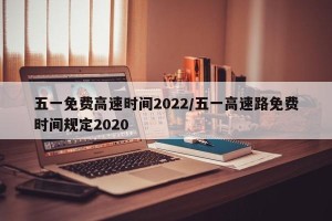 五一免费高速时间2022/五一高速路免费时间规定2020