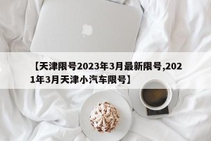 【天津限号2023年3月最新限号,2021年3月天津小汽车限号】