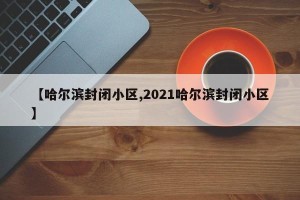 【哈尔滨封闭小区,2021哈尔滨封闭小区】