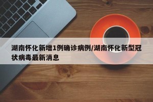 湖南怀化新增1例确诊病例/湖南怀化新型冠状病毒最新消息