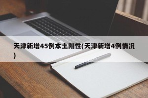 天津新增45例本土阳性(天津新增4例情况)