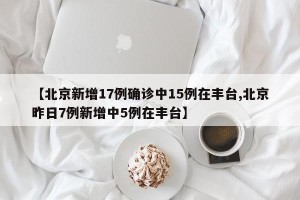 【北京新增17例确诊中15例在丰台,北京昨日7例新增中5例在丰台】