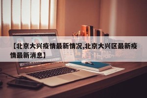 【北京大兴疫情最新情况,北京大兴区最新疫情最新消息】
