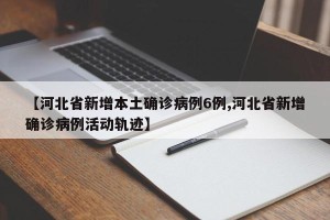 【河北省新增本土确诊病例6例,河北省新增确诊病例活动轨迹】