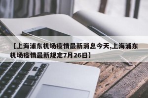 【上海浦东机场疫情最新消息今天,上海浦东机场疫情最新规定7月26日】