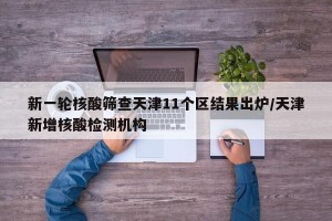 新一轮核酸筛查天津11个区结果出炉/天津新增核酸检测机构