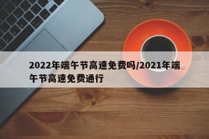 2022年端午节高速免费吗/2021年端午节高速免费通行