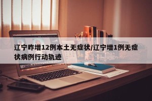 辽宁昨增12例本土无症状/辽宁增1例无症状病例行动轨迹