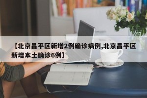 【北京昌平区新增2例确诊病例,北京昌平区新增本土确诊6例】