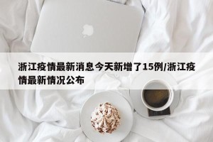 浙江疫情最新消息今天新增了15例/浙江疫情最新情况公布