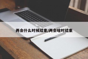 两会什么时候结束/两会啥时结束
