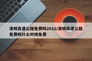 清明高速公路免费吗2022/清明高速公路免费吗什么时候免费