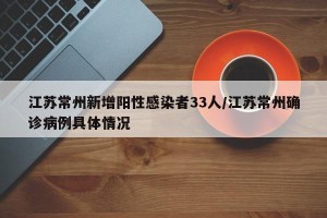 江苏常州新增阳性感染者33人/江苏常州确诊病例具体情况