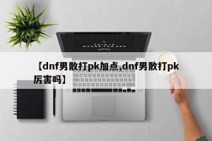 【dnf男散打pk加点,dnf男散打pk厉害吗】