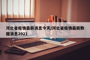 河北省疫情最新消息今天/河北省疫情最新数据消息2021