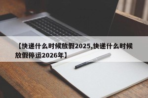 【快递什么时候放假2025,快递什么时候放假停运2026年】