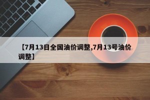 【7月13日全国油价调整,7月13号油价调整】