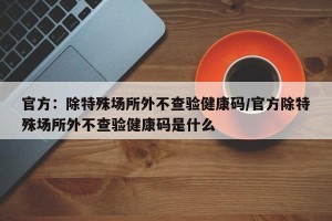 官方：除特殊场所外不查验健康码/官方除特殊场所外不查验健康码是什么