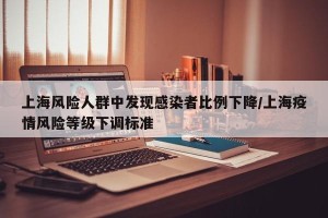 上海风险人群中发现感染者比例下降/上海疫情风险等级下调标准