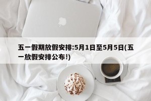 五一假期放假安排:5月1日至5月5日(五一放假安排公布!)