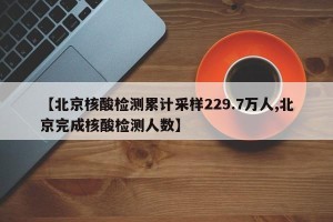 【北京核酸检测累计采样229.7万人,北京完成核酸检测人数】