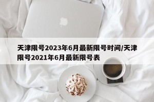天津限号2023年6月最新限号时间/天津限号2021年6月最新限号表