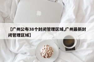 【广州公布38个封闭管理区域,广州最新封闭管理区域】
