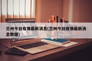 兰州今日疫情最新消息(兰州今日疫情最新消息数据)