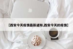 【西安今天疫情最新通知,西安今天的疫情】