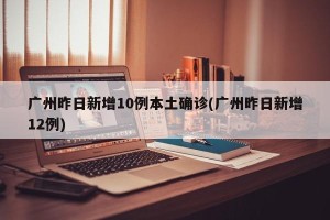 广州昨日新增10例本土确诊(广州昨日新增12例)