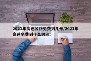2021年高速公路免费到几号/2021年高速免费到什么时间