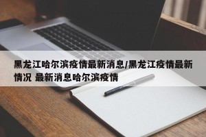 黑龙江哈尔滨疫情最新消息/黑龙江疫情最新情况 最新消息哈尔滨疫情
