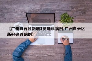 【广州白云区新增1例确诊病例,广州白云区新冠确诊病例】