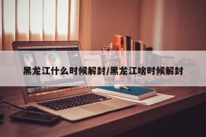 黑龙江什么时候解封/黑龙江啥时候解封
