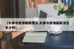 【长春市疫情最新情况,长春市疫情最新消息多少例】