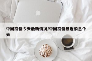 中国疫情今天最新情况/中国疫情最近消息今天