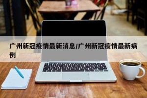 广州新冠疫情最新消息/广州新冠疫情最新病例
