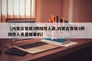 【内蒙古发现3例阳性人员,内蒙古发现3例阳性人员是哪里的】