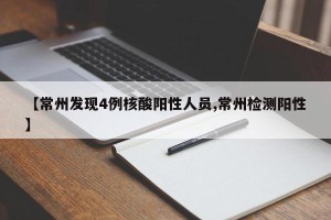 【常州发现4例核酸阳性人员,常州检测阳性】