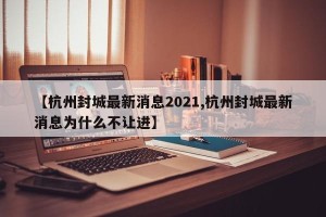 【杭州封城最新消息2021,杭州封城最新消息为什么不让进】