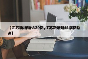【江苏新增确诊20例,江苏新增确诊病例轨迹】