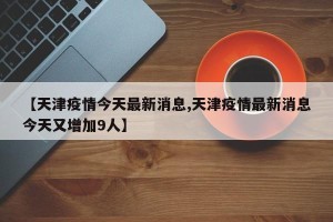 【天津疫情今天最新消息,天津疫情最新消息今天又增加9人】