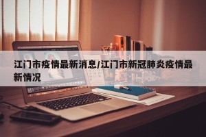 江门市疫情最新消息/江门市新冠肺炎疫情最新情况
