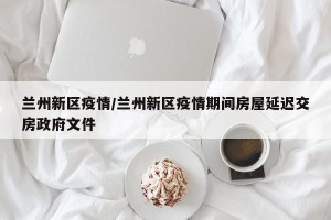 兰州新区疫情/兰州新区疫情期间房屋延迟交房政府文件