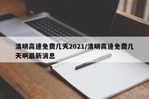 清明高速免费几天2021/清明高速免费几天啊最新消息