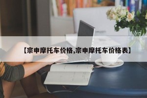 【宗申摩托车价格,宗申摩托车价格表】