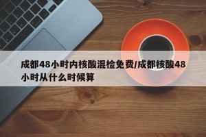 成都48小时内核酸混检免费/成都核酸48小时从什么时候算