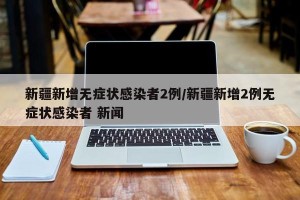 新疆新增无症状感染者2例/新疆新增2例无症状感染者 新闻
