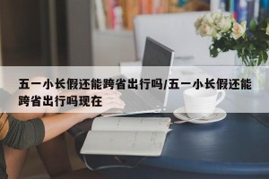 五一小长假还能跨省出行吗/五一小长假还能跨省出行吗现在